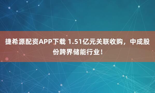 捷希源配资APP下载 1.51亿元关联收购，中成股份跨界储能行业！