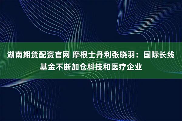湖南期货配资官网 摩根士丹利张晓羽:国际长线基金不断加仓科技和医疗企业