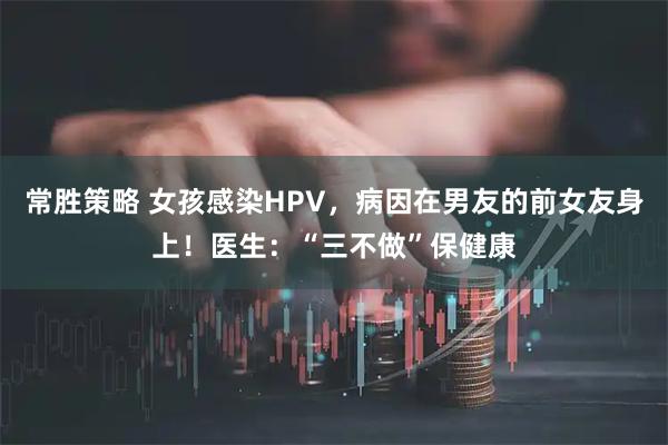 常胜策略 女孩感染HPV，病因在男友的前女友身上！医生：“三不做”保健康