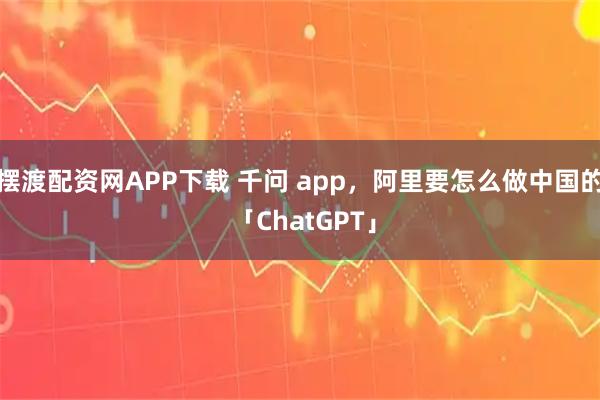 摆渡配资网APP下载 千问 app，阿里要怎么做中国的 「ChatGPT」
