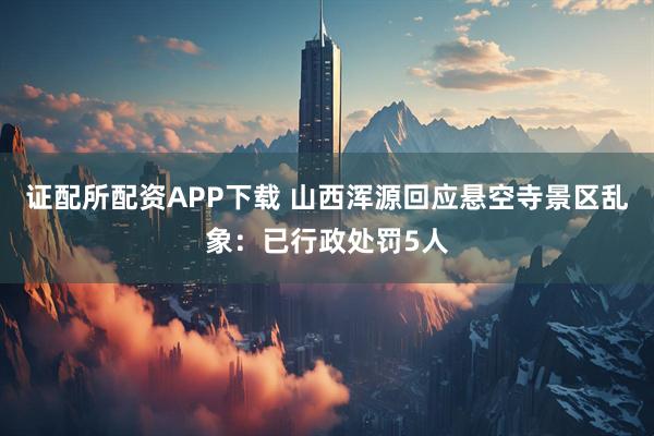 证配所配资APP下载 山西浑源回应悬空寺景区乱象：已行政处罚5人