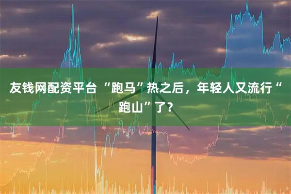 友钱网配资平台 “跑马”热之后，年轻人又流行“跑山”了？