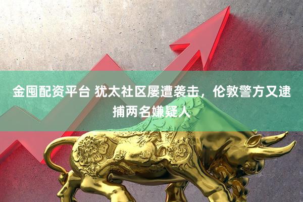 金囤配资平台 犹太社区屡遭袭击，伦敦警方又逮捕两名嫌疑人